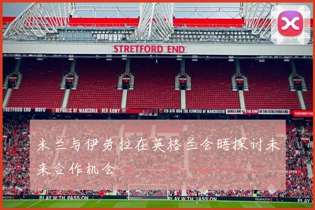米兰与伊劳拉在英格兰会晤探讨未来合作机会