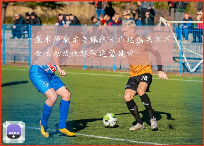 魔术师表示与佩林卡已达成共识不会主动提供球队运营建议