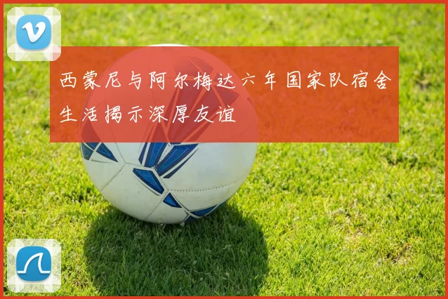 西蒙尼与阿尔梅达六年国家队宿舍生活揭示深厚友谊