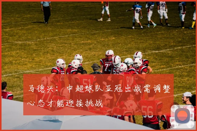 马德兴：中超球队亚冠出战需调整心态才能迎接挑战
