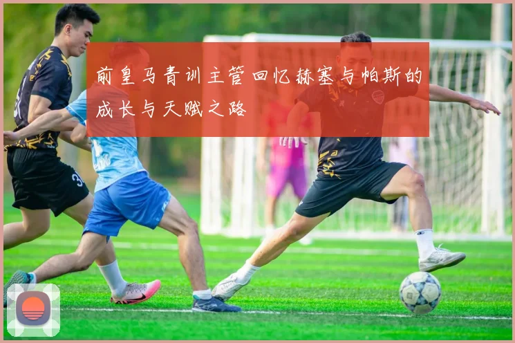 前皇马青训主管回忆赫塞与帕斯的成长与天赋之路