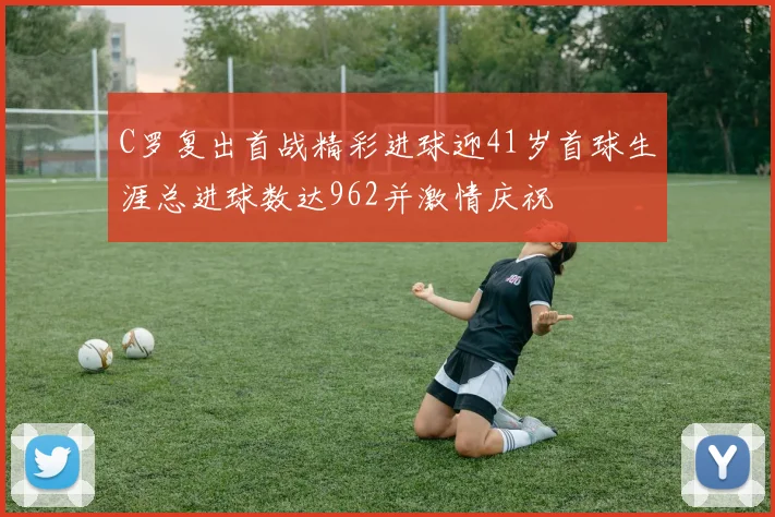 C罗复出首战精彩进球迎41岁首球生涯总进球数达962并激情庆祝