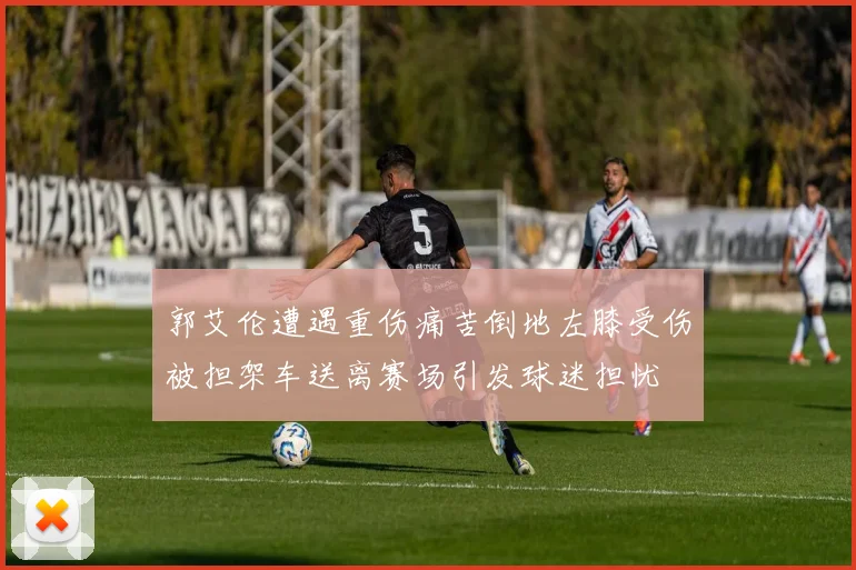 郭艾伦遭遇重伤痛苦倒地左膝受伤被担架车送离赛场引发球迷担忧