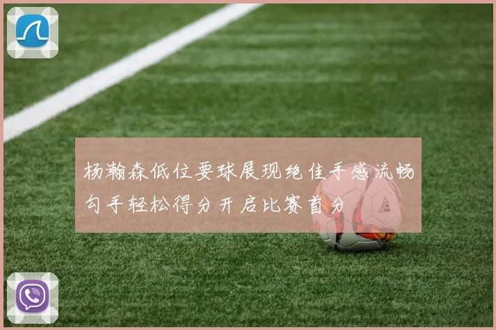 杨瀚森低位要球展现绝佳手感流畅勾手轻松得分开启比赛首分