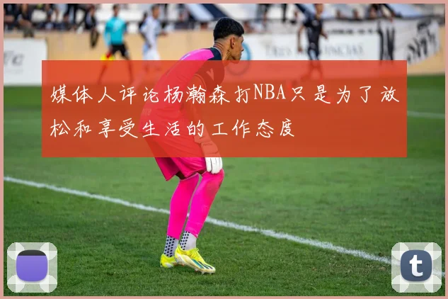 媒体人评论杨瀚森打NBA只是为了放松和享受生活的工作态度