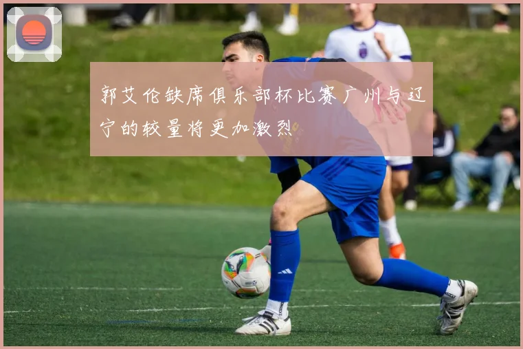 郭艾伦缺席俱乐部杯比赛广州与辽宁的较量将更加激烈