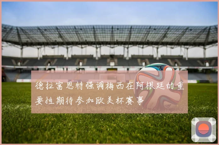 德拉富恩特强调梅西在阿根廷的重要性期待参加欧美杯赛事