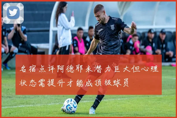 名宿点评阿德耶米潜力巨大但心理状态需提升才能成顶级球员