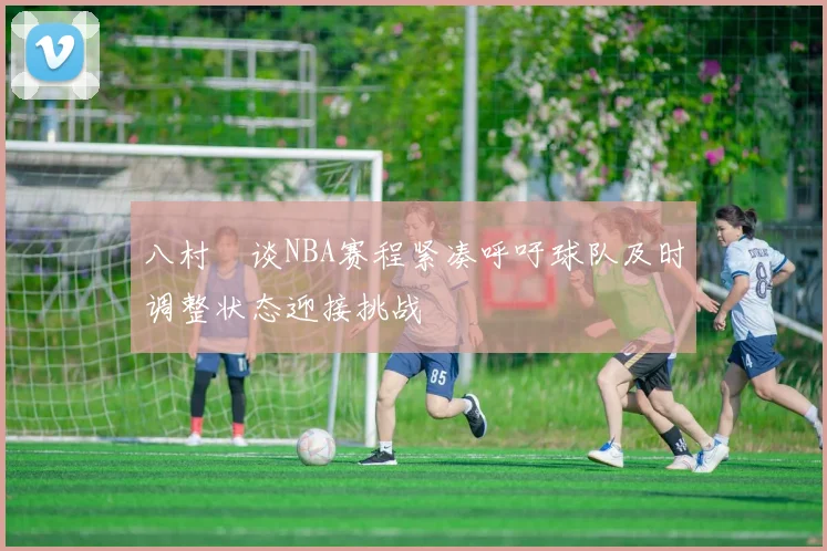 八村塁谈NBA赛程紧凑呼吁球队及时调整状态迎接挑战
