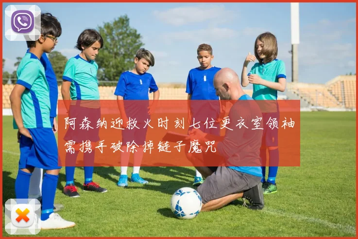 阿森纳迎救火时刻七位更衣室领袖需携手破除掉链子魔咒
