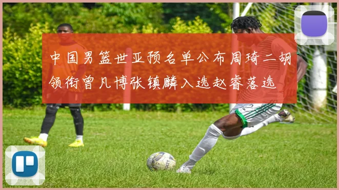 中国男篮世亚预名单公布周琦二胡领衔曾凡博张镇麟入选赵睿落选