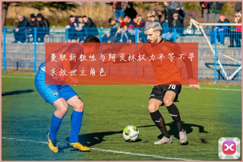 曼联新教练与阿莫林权力平等不寻求救世主角色